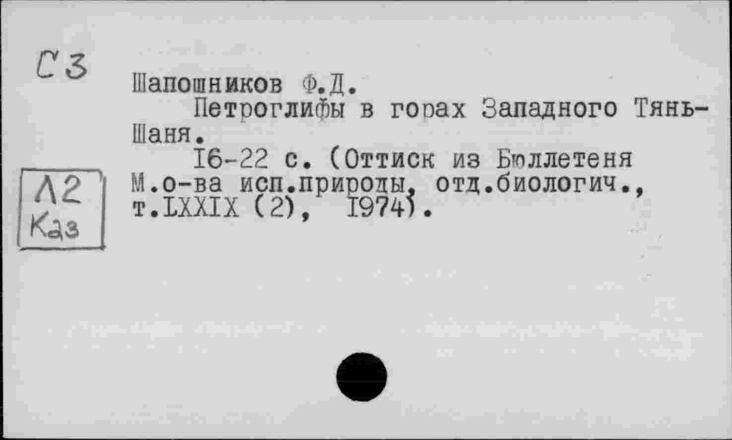 ﻿г z
Шапошников Ф.Д.
Петроглифы в гопах Западного Тянь-Шаня.
16-22 с. (Оттиск из Бюллетеня М.о-ва исп.природы, отд.биологич., T.LXXIX (2), І974І.
Л 2 Кдз